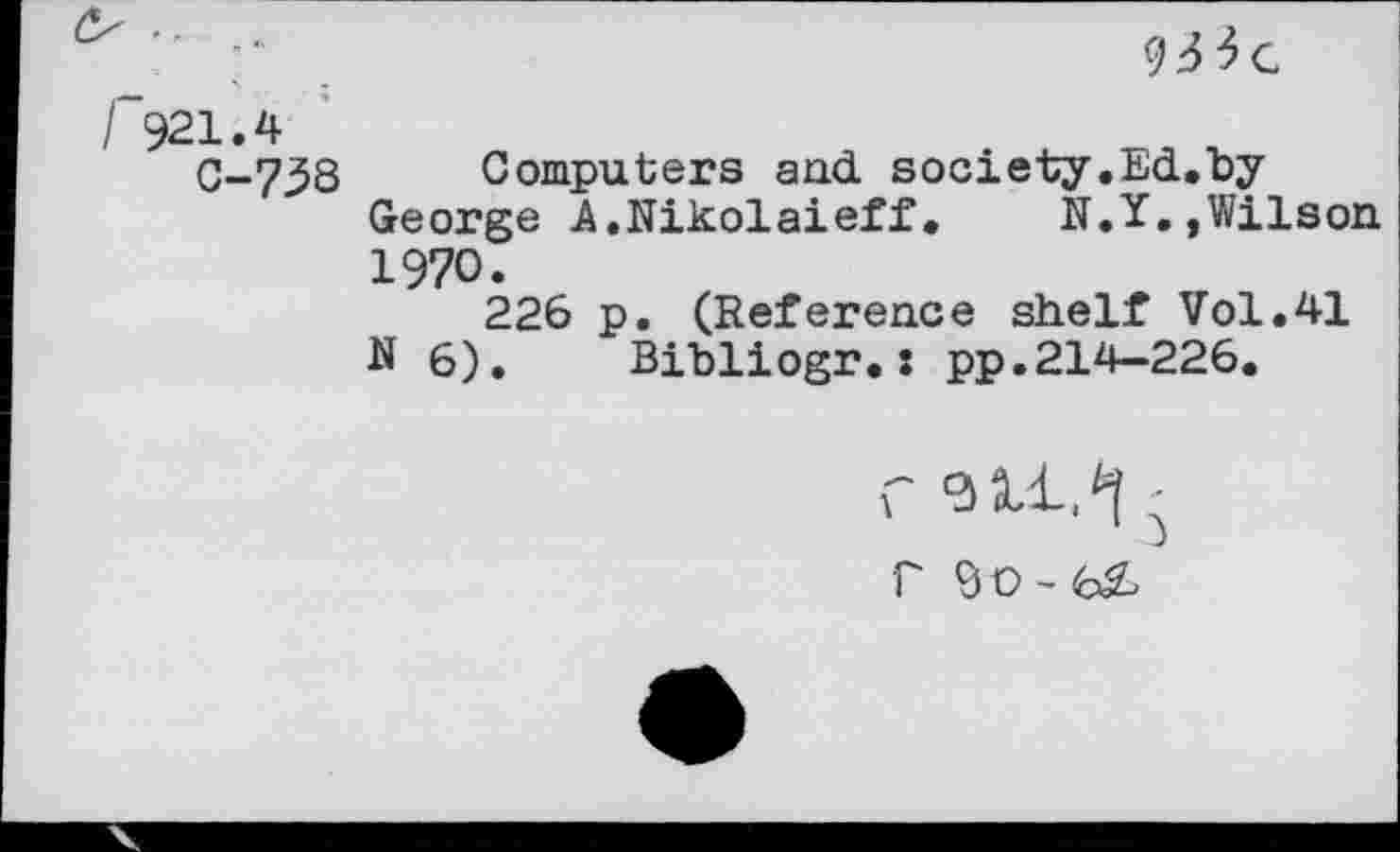 ﻿921.4
C-738 Computers and. society.Ed.hy George A.Nikolaieff.	N.Y.,Wilson
1970.
226 p. (Reference shelf Vol.41 N 6). Bibliogr.î pp.214—226.